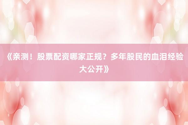《亲测！股票配资哪家正规？多年股民的血泪经验大公开》