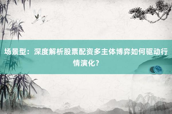 场景型：深度解析股票配资多主体博弈如何驱动行情演化？