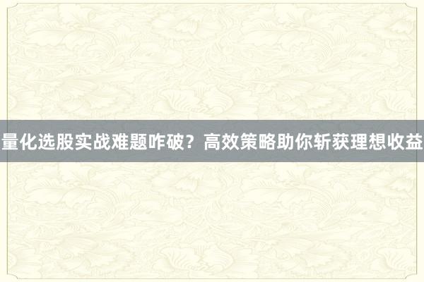 量化选股实战难题咋破？高效策略助你斩获理想收益