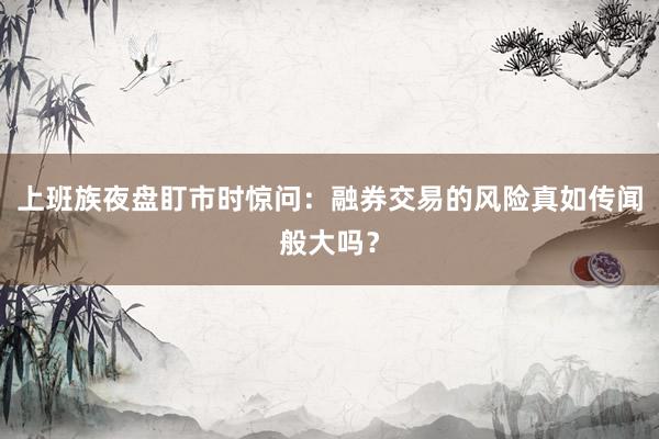 上班族夜盘盯市时惊问：融券交易的风险真如传闻般大吗？