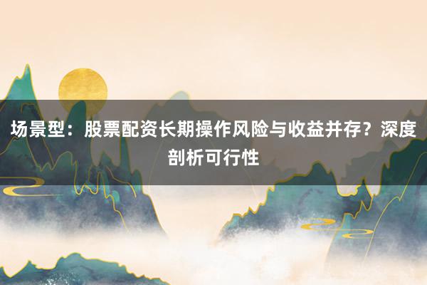 场景型：股票配资长期操作风险与收益并存？深度剖析可行性