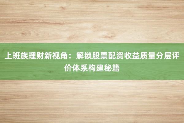 上班族理财新视角：解锁股票配资收益质量分层评价体系构建秘籍