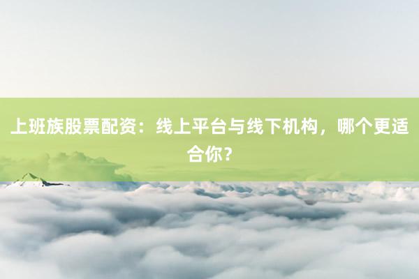 上班族股票配资：线上平台与线下机构，哪个更适合你？