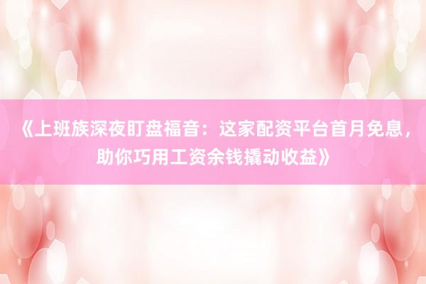《上班族深夜盯盘福音：这家配资平台首月免息，助你巧用工资余钱撬动收益》