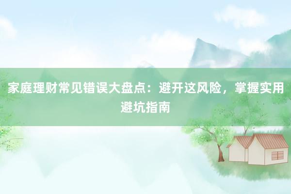 家庭理财常见错误大盘点:避开这风险,掌握实用避坑指南