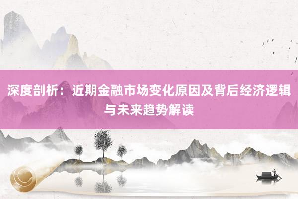 深度剖析：近期金融市场变化原因及背后经济逻辑与未来趋势解读