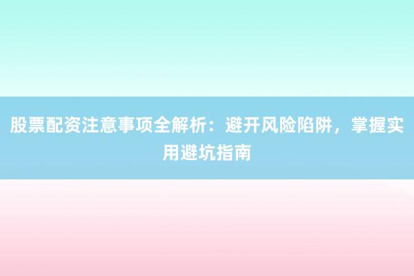股票配资注意事项全解析：避开风险陷阱，掌握实用避坑指南