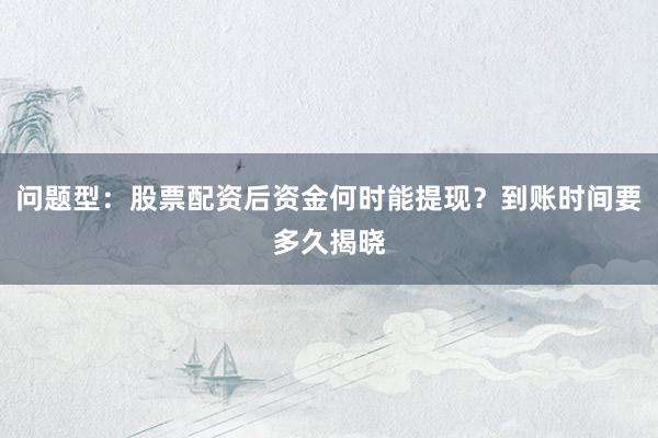 问题型：股票配资后资金何时能提现？到账时间要多久揭晓