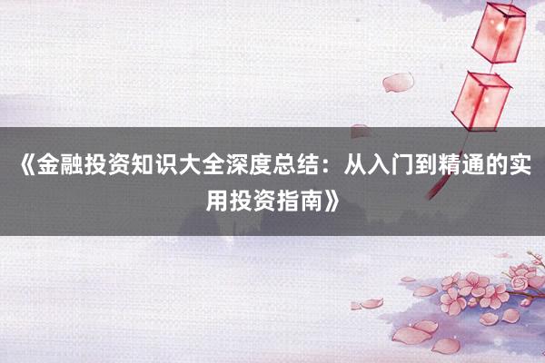 《金融投资知识大全深度总结：从入门到精通的实用投资指南》