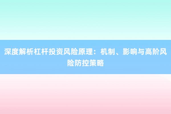 深度解析杠杆投资风险原理:机制、影响与高阶风险防控策略