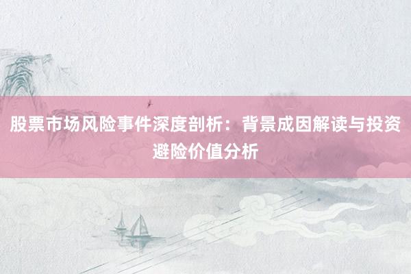 股票市场风险事件深度剖析：背景成因解读与投资避险价值分析