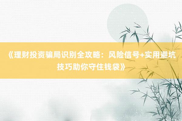 《理财投资骗局识别全攻略：风险信号+实用避坑技巧助你守住钱袋》
