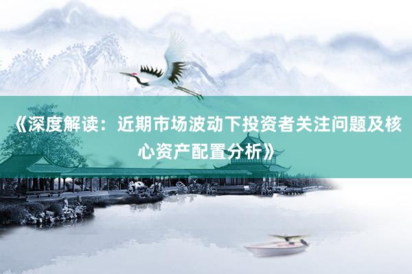 《深度解读：近期市场波动下投资者关注问题及核心资产配置分析》