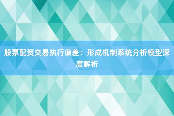 股票配资交易执行偏差：形成机制系统分析模型深度解析