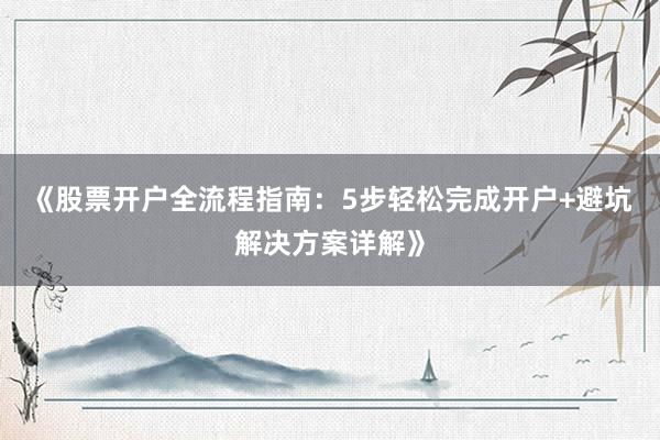 《股票开户全流程指南:5步轻松完成开户+避坑解决方案详解》