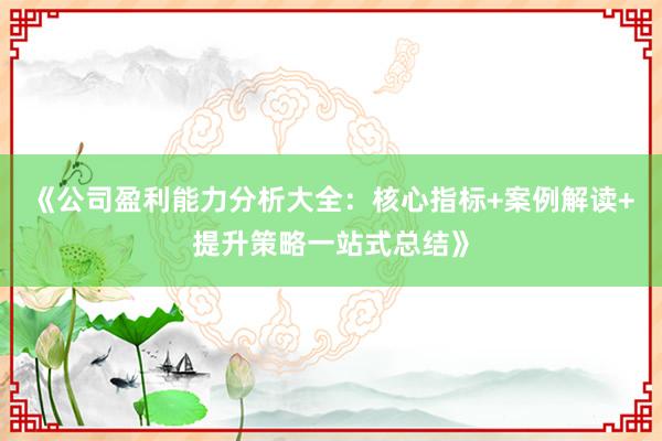 《公司盈利能力分析大全：核心指标+案例解读+提升策略一站式总结》