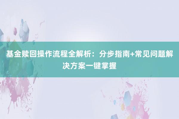 基金赎回操作流程全解析：分步指南+常见问题解决方案一键掌握