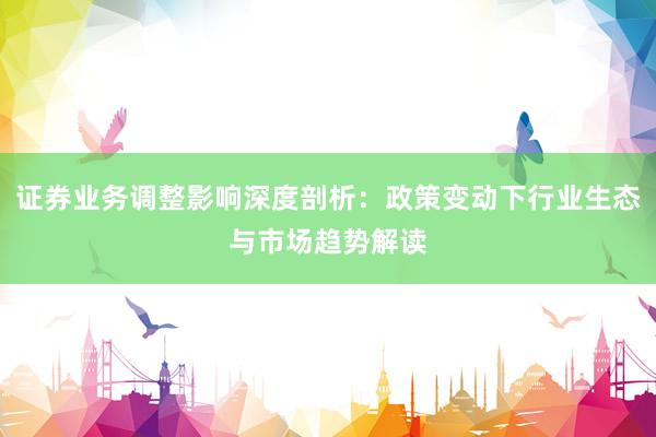 证券业务调整影响深度剖析：政策变动下行业生态与市场趋势解读