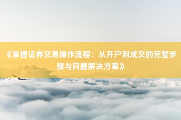 《掌握证券交易操作流程：从开户到成交的完整步骤与问题解决方案》
