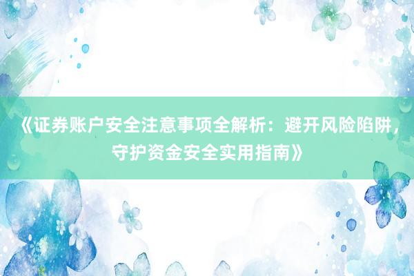 《证券账户安全注意事项全解析：避开风险陷阱，守护资金安全实用指南》