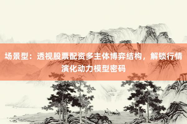 场景型：透视股票配资多主体博弈结构，解锁行情演化动力模型密码