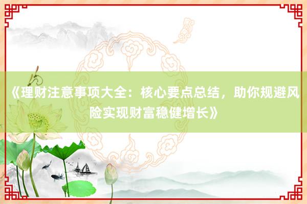 《理财注意事项大全：核心要点总结，助你规避风险实现财富稳健增长》