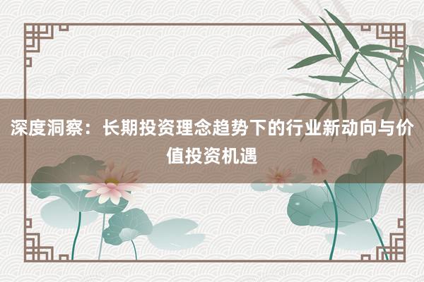 深度洞察：长期投资理念趋势下的行业新动向与价值投资机遇