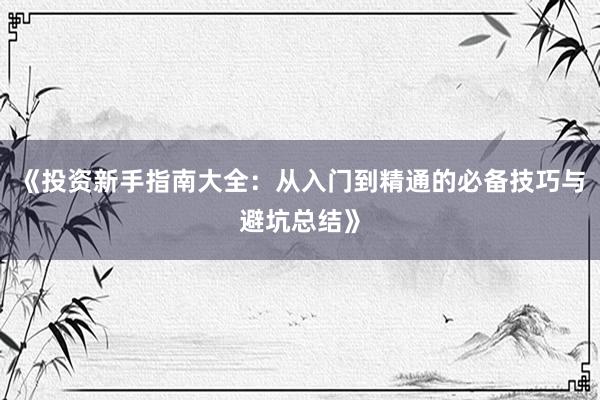 《投资新手指南大全：从入门到精通的必备技巧与避坑总结》