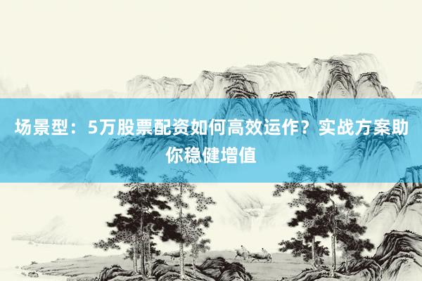 场景型：5万股票配资如何高效运作？实战方案助你稳健增值