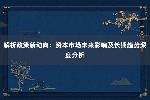 解析政策新动向：资本市场未来影响及长期趋势深度分析