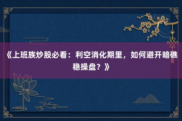 《上班族炒股必看：利空消化期里，如何避开暗礁稳操盘？》