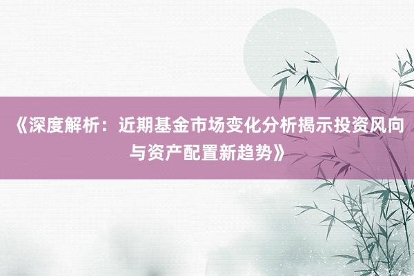 《深度解析：近期基金市场变化分析揭示投资风向与资产配置新趋势》