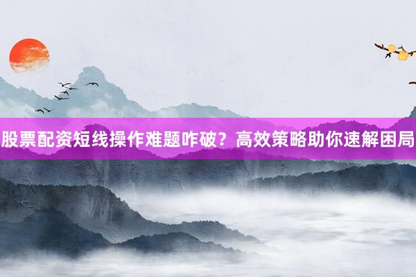 股票配资短线操作难题咋破？高效策略助你速解困局