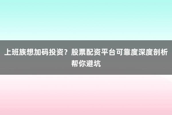 上班族想加码投资？股票配资平台可靠度深度剖析帮你避坑
