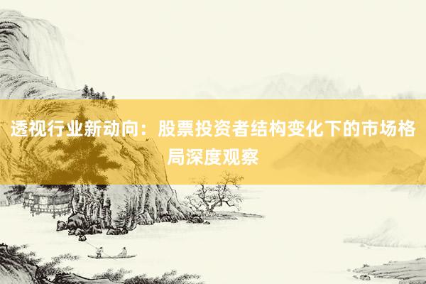 透视行业新动向：股票投资者结构变化下的市场格局深度观察
