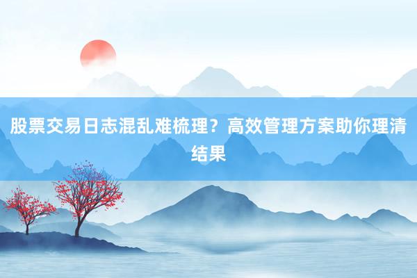 股票交易日志混乱难梳理？高效管理方案助你理清结果