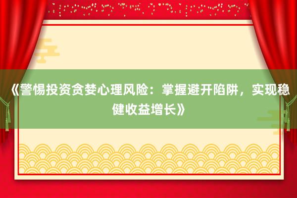 《警惕投资贪婪心理风险：掌握避开陷阱，实现稳健收益增长》