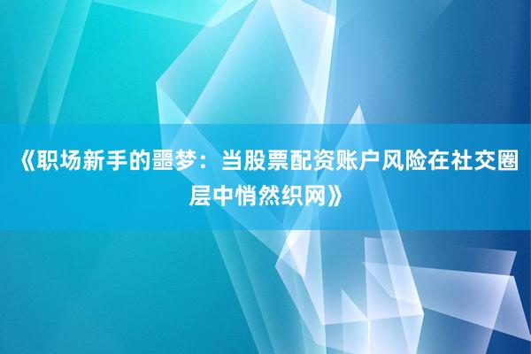 《职场新手的噩梦：当股票配资账户风险在社交圈层中悄然织网》