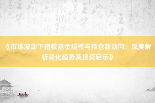 《市场波动下指数基金规模与持仓新动向：深度解析变化趋势及投资启示》