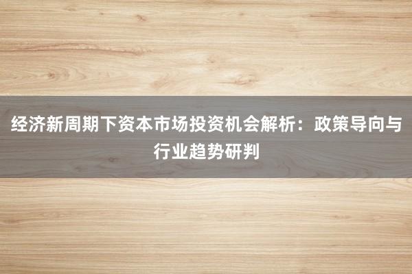 经济新周期下资本市场投资机会解析：政策导向与行业趋势研判