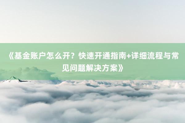 《基金账户怎么开？快速开通指南+详细流程与常见问题解决方案》