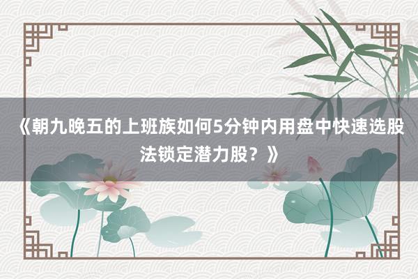 《朝九晚五的上班族如何5分钟内用盘中快速选股法锁定潜力股？》