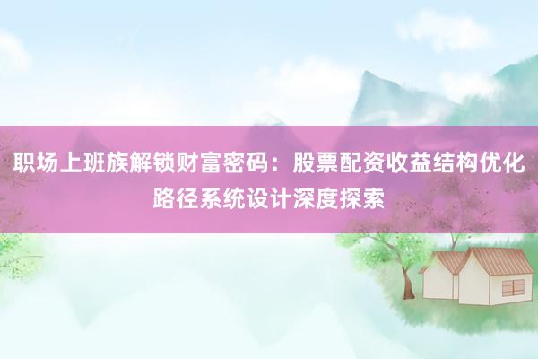 职场上班族解锁财富密码：股票配资收益结构优化路径系统设计深度探索
