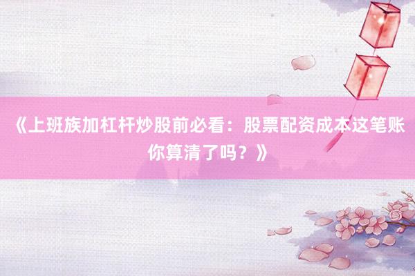 《上班族加杠杆炒股前必看：股票配资成本这笔账你算清了吗？》