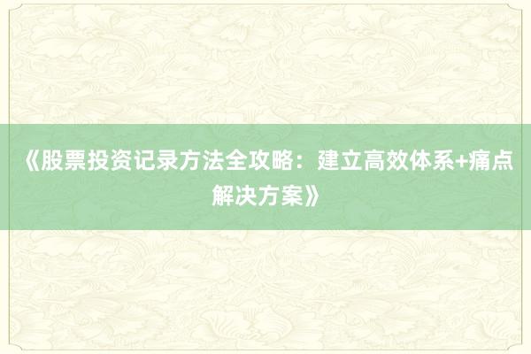 《股票投资记录方法全攻略：建立高效体系+痛点解决方案》