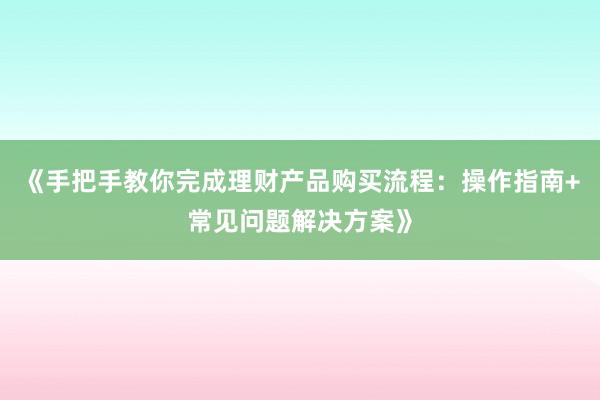 《手把手教你完成理财产品购买流程:操作指南+常见问题解决方案》