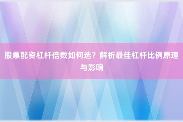 股票配资杠杆倍数如何选？解析最佳杠杆比例原理与影响