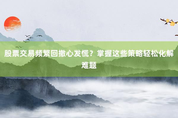 股票交易频繁回撤心发慌？掌握这些策略轻松化解难题