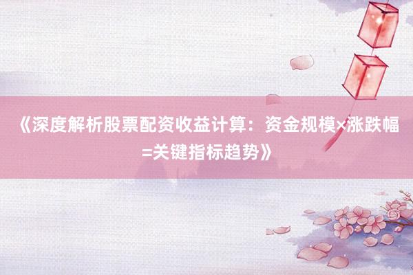 《深度解析股票配资收益计算：资金规模×涨跌幅=关键指标趋势》