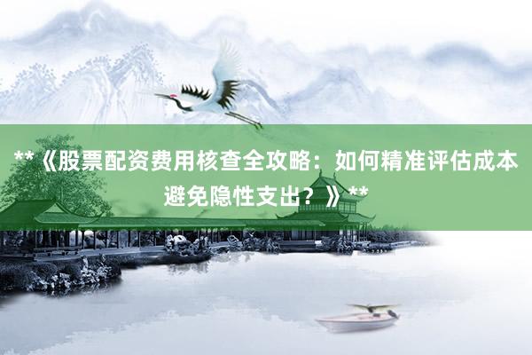 **《股票配资费用核查全攻略：如何精准评估成本避免隐性支出？》**